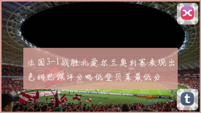 法国3-1战胜北爱尔兰奥利塞表现出色姆巴佩评分略低登贝莱最低分