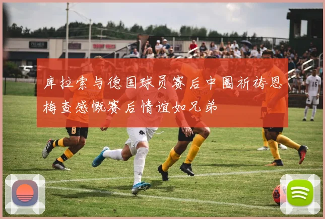 库拉索与德国球员赛后中圈祈祷恩梅查感慨赛后情谊如兄弟