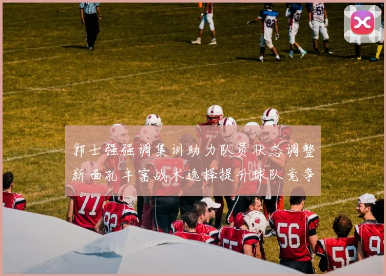 郭士强强调集训助力队员状态调整新面孔丰富战术选择提升球队竞争力