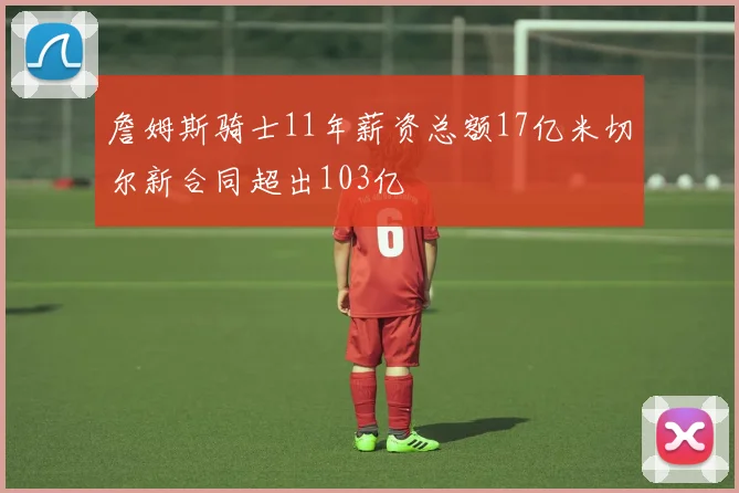 詹姆斯骑士11年薪资总额17亿米切尔新合同超出103亿