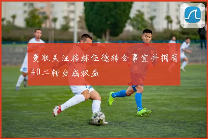 曼联关注格林伍德转会事宜并拥有40二转分成权益
